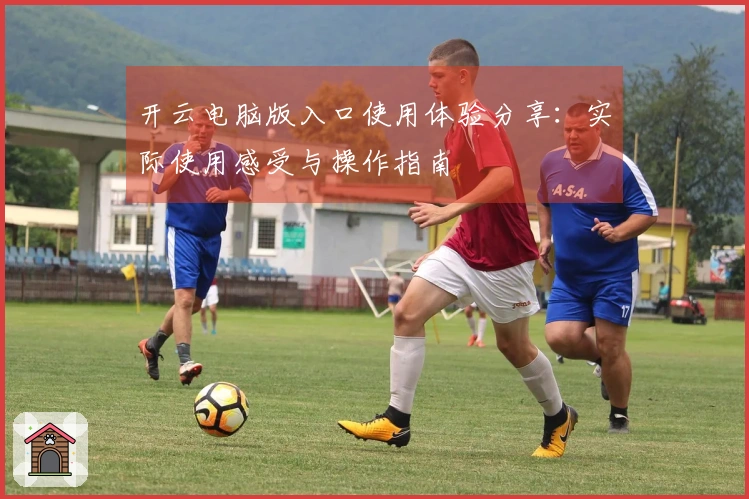 开云电脑版入口使用体验分享：实际使用感受与操作指南
