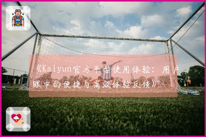《Kaiyun官方平台使用体验:用户眼中的便捷与高效体验反馈》
